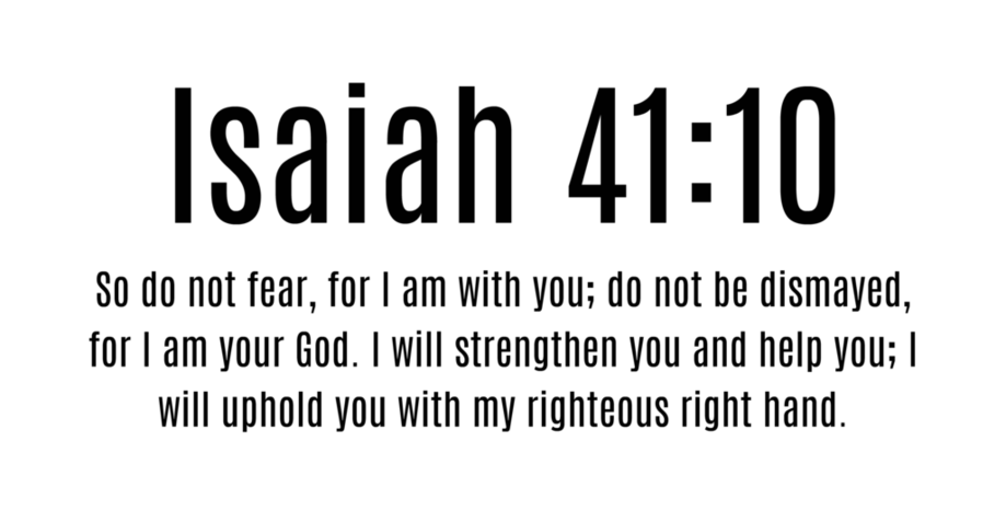 Isaiah 41:10 So do not fear, for I am with you; do not be dismayed, for I  am your God. I will strengthen you and help you; I will uphold you with