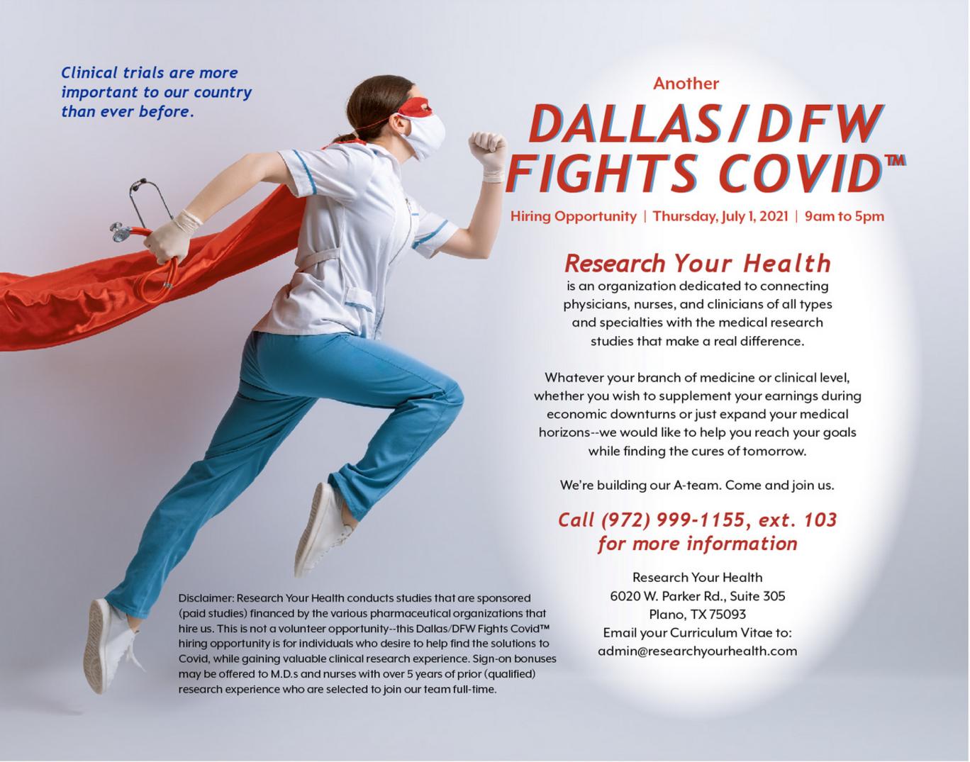 Clinical trials are more important to our country than ever before. Another Dallas-DFW Fights Covid(TM) HIring Opportunity - Thursday July 1 2021 - 9am to 5pm - Research Your Health is an organization dedicated to connecting physicians, nurses, and clinicians of all types and specialties wit the medical research studies that make a real difference. Whatever your branch of medicine or clinical level, whether you wish to supplement your earnings during economic downturns or just expand your medical horizons--we would like to help you reach your goals while finding the cures of tomorrow. We're building our A-team. Come and join us. Call (972) 999-1155, ext. 103 for more information. Disclaimer: Research Your Health conducts studies that are sponsored (paid studies) financed by the various pharmaceutical organizations that hire us. This is not a volunteer opportunity--this Dallas/DFW Fights Covid(TM) hiring opportunity is for individuals who desire to help find the solutions to Covid, while gaining valuable clinical research experience. Sign-on bonuses may be offered to M.D.s and nurses with over 5 years of prior (qualified) research experience who are selected to join our team full-time. Research Your Health, 6020 W. Parker Rd., Suite 305, Plano, TX 75093. Email your Curriculum Vitae to: admin@researchyourhealth.com.