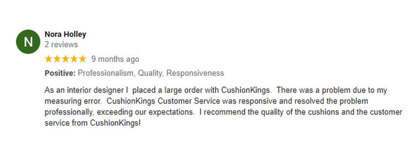 five star customer googler review by nora holley stating As an interior designer I  placed a large order with CushionKings.  There was a problem due to my measuring error.  CushionKings Customer Service was responsive and resolved the problem professionally, exceeding our expectations.  I recommend the quality of the cushions and the customer service from CushionKings!