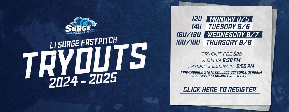 LI Surge Fastpitch Tryouts 2024-2025. 12U - Monday 8/5. 14U - Tuesday 8/6. 16U/18U - Wednesday 8/7 & Thursday 8/8. Tryout Fee - $25. Sign in begins at 5:30PM. Tryouts begin at 6:00PM. Tryouts will take place at Farmingdale State College Softball Stadium 2350 NY-110, Farmingdale, NY 11735. Click here to register.