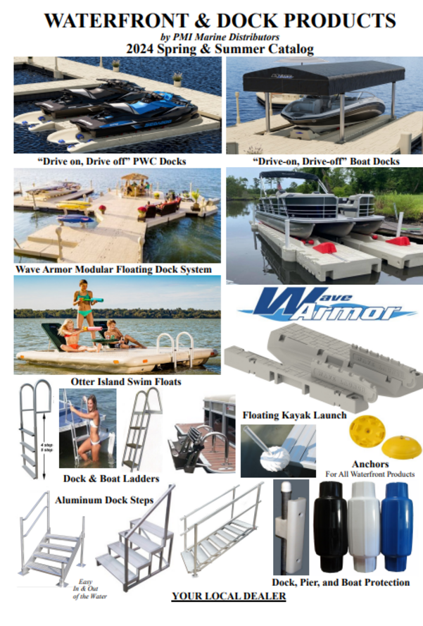 YOUR LOCAL DEALER Dock, Pier, and Boat Protection WATERFRONT PRODUCTS by PMI 2020 Spring & Summer 1/2020 SLX PWC Floats Wave Armor Boat Floats Wave Armor Floating Dock “Economy” Floating Dock by C a D Otter Island Swim Floats YakPort Kayak Launch Assists Easy In & Out of the Water Dock Steps Anchors For All Waterfront Products Dock & Boat Ladders 6 10’ x 5’ 10’ x 5’ 10’ x 5’ 24” H kit 24” H kit 24” H kit 10’ x 5’ 10’ x 5’ 10’ x 5’ Post Attachment Kit $209 (Set of 2) Pier pipe goes through the kit keeping the dock from moving with currents. Kit of 2 H connectors FLOATING DOCK BY WAVE ARMOR Folding Ladder $344 Mounts in the H-Beam on the side of the dock. Here are a couple of examples showing simple dock designs. 24” H kit Pricing 10’ x 5’ Dock Sections 3 x $1,799 = $5,397 24” H Dock connectors 2 x $159= $318 Post Attachment kits 1 x $209= $209 Example shown $5,924 30” Corner Pricing 10’ x 5’ Dock 3 x $1,799 = $5,397 24” Connectors 2 x $159 = $318 30” Corner 1 x $209 = $209 Post Attachment Kit 2 x $209 = $418 Example shown $6,342 Stability on the water is the most important feature of floating dock. Wave Dock is 5’ wide with suction pockets molded in the bottom that helps it hug the water. Wave Armor dock sits only 14” off the water. Has a tan stone look anti-slip surface that hides dirt. The most stable floating dock on the market. 5’ Dock Bench Kit $728 Bench & mount The 5’ bench is off the dock for more useable dock space. Sits 2 comfortably. Post Attachment Kit. 24” Pieces lock together with our unique H Beams. $1799 10’ long x 5’ wide The wider the dock the more stable it is on the water. 1/2020 $159 7’ Dock Ramp Kit $929 12’8” Dock Ramp Kit $1349 30” Corner $209 Fill corners where docks come together at right angles. Decorative Snap-In Plugs $34 (20) Cover the accessory indents on the dock. Dress up the dock for a clean appearance. Kayak Rack $379 Rotationally molded plastic. Attaches to our dock in the H-Beam channel. Also works with paddle boards. It’s foam filled and steamed making it virtually indestructible. 10 YEAR WARRANTY. $64 $99 $169 300120 301103 300974 Lower Step-Down $479 Provides water level access to the dock. Horizontal Bumper $89 Slides into the H Beam Channel. For more information on Wave Armor Dock see WaveArmor.com or PMImarine.com Wave Dock Bumpers Choose either 15”, 34”, or 44” tall Slides into the H Beam Channel. Dock Post Covers $89 (Set of 2) A decorative way to cover pier pipes. Kayak Assist Kit $675 Stability for canoes or kayaks. Kit comes with lower step down section, grab bar, and float. Lower step down Kayak grab bar Float OTTER ISLAND Swim Raft, the Family Fun Float Table and lounges fold flat when you want a big play area. Floats 18” off the water; Boats can see it. Three step ladder accommodates swimmers up to 300 lbs. 3 Fill it with sand and it weighs 140 lbs. The underside grips the bottom. Anchor Modern ski boats throw 3’ wakes. The clevis kit spreads stress between the mooring eyes. The bungees help absorb shock. 2 per kit. Kayak Launch Assist by Connect a Dock Getting into a kayak on a rocky shoreline, in muck, or from a sea wall can be a challenge. It gets more challenging as you get older. Keeps kayak or canoe stable as you get in and out keeping you dry. Mounts against most stationary docks, floating docks, or even a sea wall. Comes standard with mounting hardware that is often optional elsewhere. Standard Launch Assist $799 Includes mounting hardware, Specify type. 48” wide by 60” long. Weighs about 90 lbs. Rotational Molded Plastic with Five Year Warranty. Virtually maintenance free. All hardware is aluminum or stainless steel. Use with a Kayak, Paddle board or a Canoe. Optional Accessories Back Grab Handles $199 Overhead Assist Bar $199 Shown with Both Assists $398 Shown with optional assist bar. 10” tall, 26” wide. Eye bolt for anchoring. Plastic screw-on cap. $1799 Foam Filled-Virtually Indestructible. 8’ x 10’, 3000 lb. capacity, weighs 300 lbs. 3 year warranty. • Fold Down Lounges & Table-when you want a smooth flat deck. • Storage Under Seat Backs-keep a sponge or brush for cleaning. • 3 Step Aluminum Flip Up Ladder-even heavy swimmers can board easily. • Rounded Corners & Non Slip Surface-safe for the youngest swimmers. • Molded in Eyelets - for anchoring or pulling in or out of the lake. Yellow or Beige Float Base; Green or Blue Table & Lounge Double Mooring Kit Standard with new Otter Island Optional use with all water toys. $95 2 4/2015 Aluminum frame & steps. Stainless Steel hardware. Sea Wall or Dock Boarding Steps Bolt to Dock or Free Standing Adjustable Depth Boarding Steps 36” wide, flow-thru non-skid tread helps prevent algae build up on steps. No sharp edges to hurt feet: one handrail standard with each set of steps. Mount to a dock or sea wall or purchase optional rear legs for free standing application. 350 lb. capacity. 36” wide x 10” deep steps, flow-thru tread, rounded aluminum extrusions. Steps are spaced about 7” apart. Standard front legs adjust 18”. Handrail is 1 1/2” round aluminum. No sharp edges, no protruding hardware, even the bottom plate corners are rounded. Dock mounting hardware standard Back Legs Optional Extra Handrail (one is standard) $79 Back Legs for free standing use $59 3 step Back Legs for free standing use $125 4-6 step Back legs with 4-6 steps include a back brace for extra strength. 3 Step adjusts 21” to 29” $540* 4 Step adjusts 28” to 36” $665* 5 Step adjusts 35” to 43” $765* 6 Step adjusts 42” to 50” $810* * Mounted to Dock Flow-thru tread helps prevent algae build up. Steps are 35” wide x 11” deep with a 350 lb. capacity per step. Steps are 7” apart and embossed non-skid aluminum impervious to water. 21” top step Three Step w/handrail $320 28” top step Four Step w/handrail $385 35” top step Five Step w/handrail $480 42” top step Six Step w/handrail $560 One handrail standard. Additional handrail $65 Non-skid tread Water shoes are generally recommended with the Sea Wall steps. There can be sharp edges. 2 Dock Bumper Wheel $44 12” round x 6.5” tall. Fits over 2” pipe. Air filled for maximum protection for your boat. Rolls easily and floats. Protect your boat with post bumpers. Colored PVC plastic air filled. Ours won’t melt like foam bumpers or become brittle and crack like ordinary (non-air filled) bumpers. Bumpers have a bladder (like a football). The air inside cushions your boat from the dock 3 year warranty. Availa Colored Torpedo Dock Bumpers $24.50 each Heavy Duty Dock Bumper 30” $26.95 Available in WHITE ONLY B-30S High impact poly resin bumper. Fits over 2” pier pipe. Use these Heavy Duty (plastic) bumpers where boats may frequently come in contact with the dock. Hard plastic protects but won’t damage your boat or rub rail. Lasts for years. 5 year warranty. 10” Corner Bumpers $19.95 10” on each side. Corner bumpers attach over sharp edges on wood or aluminum dock. Inexpensive protection for your boats. Can also be used on Pontoon Boats to protect the deck. WHITE only. Don’t let a rocky shoreline prevent you from getting into the water. Position steps against a dock or sea-wall and step into the water. Easier for pets and seniors than trying to climb a ladder. 4 2 piece system 16’ long 3 piece system 24’ long 2-Piece System (10’ Wide, 16’ Long) $6799 3-Piece System (10’ Wide, 24’ Long) $9799 *The SLX-10 is a special order item. 8 year warranty from the manufacturer. FOR INFORMATION SEE WAVEARMOR.COM Floating “drive-on drive-off” BOAT FLOATS SLX-10 BOAT-PORT 16’ or 24’ Long, 10’ Wide For 16’-20’ fishing, jet or center console boats. EVO 7-16 or EVO 7-20 for boats 16’ to 20’ long EVO-716 (7’ Wide, 16’ Long) $3999 New for 2020 EVO-720 (7’ Wide, 20’ Long) $4599 10’ wide Plenty of walk around room for boats up to 8’ wide. The self-leveling floating port distributes the vessel weight over the full span, providing exceptional lift and buoyancy (up to 7,500 lbs. for 3-piece with no air assistance). Has adjustable bunks to match any keel and heavy duty keel rollers that make boarding and off-boarding simple and smooth. EVO SPORT For Smaller PWC’s 11’ Long, 4’ 10” Wide $1499 Specifically designed for the modern smaller machines like the Sea-Doo Spark, Yamaha EX series, and Stand Up models. Only 900 lb. Capacity. Generally not enough floatation for the larger machines or bigger riders. All the features of our larger ports. Large roller wheels that can be adjusted, plus a built in padded bow stop. Moors with pier pipe like the larger floats and has a deep entry ”throat” for no bump entry. Pier Pipe Mooring Kit $184 Pier Pipe Mooring Kits for SLX and EVO Jet Ski Floats One of the unique design features of the Wave Armor PWC floats is the pre-formed holes in the float body. When moored in lakes with sandy bottoms where the water depth isn’t over about 6’ deep, you can use our inexpensive pier pipe mooring kit. No other expensive attachments or kits needed. For other mooring kit options see page 7 5 SLX 5’ OR 6’ WIDE JET SKI FLOATS 12’8” long (accommodates the biggest PWC’s). 12 rollers with 32 pockets for adjustment (fits any machine) 5’ or 6’ wide. 6’ when you want more walk around room to install a cover or perform maintenance. Moors with preformed holes in the float body. Filler Cap Kit $59 (2 per kit) Fills unwanted mooring hole. Entrance below the water. Smooth “no bump” Loading, protecting your hull. Entry rollers with open V design for easy loading. The biggest heaviest machines load and unload with ease. SLX-5 12’8” long, 4’10” wide, 1500 lb. capacity $1699 One benefit of the 5’ wide SLX is that you can moor two in the common 10’ wide dock well at many marinas. SLX-6 12’8” long, 6’ wide, 2000 lb. capacity $1799 The 6’ wide PWC float has an extra 6” space on each side. More walk around room than the 5’. Moors with pier pipes into preformed holes in the float body. No extra attachments required. Bushing Kit $64 For 2” pipe (set of 2 per kit) Reduces the size of the hole in the float body. Adjustable Side Rollers. Move them around to create the perfect fit for your PWC. Extra Mooring Holes for Rough Water. Use additional pier pipe for a more secure installation. 12 Rollers standard, protecting even the biggest PWC. Our SLXs are Foam Filled and Virtually Indestructible 8 Year Warranty You should think about how you’ll use the floats. The five foot is popular in marinas with 10’ slips. Two 4’10” SLX’s will fit; two 6’ won’t. The benefit of the 6’ is additional walk around room. It might be a benefit to walk around the float for fueling or installing a cover. If you moor in shallow water where you might just jump off into the water, you may never need the extra walk around space. 4’10” wide (SLX-5) 6’ wide (SLX-6 or EVO-6) Five or Six Foot Wide: What’s The Difference? FOR MORE INFORMATION ON PWC FLOATS SEE WAVEARMOR.COM EVO-6 14’4” long, 6’ wide, 2200lb capacity $2099 For the large heavy machines, and performance models with deep V hauls. A variation of the popular 6’ SLX but 1’8” longer. With 14 large red rollers and a pad-ded bow stop. Comes standard with filler cap kit for the front holes. Still accepts standard reducer bushings and mounting kits, with the ability to move the filler caps to the rear holes when using pier pipe installation. Can work for some small boats. EVO-5 14’4” long, 5’ wide, 1700lb capacity $1999 EVO 6 EVO 6’ WIDE JET SKI FLOAT for the largest PWC’s One set of Filler Caps included with EVO-6. Can be moved to the rear when using the pier pipe installation kit. Takes the same mounting kits as SLX. Molded in Padded Bow Stop 14 large adjustable padded rollers, Protect large ski’s with performance hauls. Deep, V shaped open throat entrance. 8 Mounts w/ LAKs Ladder Attachment Kits standard with new ladders. Folding & Telescoping Stainless Steel 5 Step Ladder $219 1¼” round tube frame. Folds to 10” deep (out of the way on pontoons). Five telescoping steps, extends deep into the water (44”), and steps are 12” wide. 4 step 51” 5 step 63” 4 Step $209 Extends 51” below the dock. 5 Step $229 Extends 63” below the dock. Heavy Duty Straight Dock Ladders, Welded Aluminum Frame 2” round welded dock ladders. Large handrails help swimmers to pull themselves from the water. 4” deep x 19” wide embossed non-skid steps. Ladder goes straight down. Large 16” wide x 5½” deep steps. Easy on bare feet. Reinforced top for strength, 400 lb. capacity. Reinforced top frame supports all swimmers. FIXED FRAME PONTOON/DOCK LADDERS 1” square aluminum tube with satin finish anodized frame. Large, wide steps. 3 Step $120 Extends 36” below the deck. Ideal for shallow water. 4 Step $140 Extends 46” below the deck. 5 Step $165 Extends 56” below the deck 44” Heavy Duty permanent mount. Install almost anywhere. Welded steps on the Straight Dock and Flip-Up dock ladders. Galvanized steel Backer Plates included in kit Optional (extra) attachment kits for Dock/Pontoon Ladders Heavy Duty Ladder Kit $24.95 For commercial use or when LAKs won’t work. Ladder Attachment Kit $10.50 Buy an extra kit for use on the dock and pontoon. Ladder goes out at an angle. Easier to climb. 3 Step Shown 4 step shown Mounting hardware included. Special installations may need additional hardware. This ladder is standard equipment on several brands of new pontoon boats. Use it to replace old damaged aluminum ladders or on a dock or swim float where you want a strong ladder that folds out of the water. Rated to 500 lb. capacity Rated to 400 lb. capacity. Folding & Telescoping Stainless Steel 4 Step Ladder $295 1½” round tube frame, folds out of the way on pontoons. Four large telescoping steps, extends deep into the water (48”), and steps are 13½” wide. This is the same ladder used on new pontoon boats. Use on your pontoon or on your dock. Ladder Storage Clips $9.95 Mounts to fence rail, allows for easy storage 7 Connect a Dock 2000 Series Economy Floating Dock  Closely spaced ribs support the top. It’s never “spongy”. This gives the top a strong and stable feel.  Our dock is thick, durable, and puncture resistant.  Color is throughout. If you scratch it, it’s the same color.  The unique chamber design of the bottom traps air for additional buoyancy. Each section supports 2500 lbs.  Light weight, 200 lbs. per section, easy to handle. Pier Pipe bracket Dock Connectors Pier Pipe bracket The connectors are the key to our system. They mount into formed grooves in the side of the dock. Pieces of dock are joined together from atop the dock. There is often no need to get into the water. 4’x 8’ Dock Sections $1075 Here’s how it goes together. Dock is anchored to the lake bottom by pier pipes. The pipes go through connectors that can attach anywhere along the side of the dock. Ramp $1599 4’ x 8’ Transition from land to dock. Hinge included Fill corners on L sections. Requires 4 connectors. Corner $385 Hinge separate $175 Calculate your length, each section is 8’ long. Each piece of dock, end to end takes two connectors. One pair of pipe connectors should be used for every 10’-12’ of dock. YOU SUPPLY PIER PIPE. Four connectors. 24’ Pipe Connectors Pipe Connector Six connectors at three joints 2 connectors 32’ 12’ Pipe Connectors Pipe Connector 24’ dock section (3 pieces), 4 connectors, 4 Pipe connectors. You supply 4 pier pipes 5 pcs. dock (4 straight 1 L), 8 connectors, 4 pipe connectors. You supply 4 pier pipes. $65 each $72 each fits 2” or Raised bushing kit provides more surface against pier pipe. Dock/Seawall Attachment Kit* $249 Port to Mounting Kits for SLX and EVO Jet Ski Floats Install to a fixed dock or sea wall with pipe and Z brackets (Pipe not included). Kit includes two Z brackets, reducer bushings, and hardware. A steel plate attaches to the dock or seawall. The knuckle pivots for loading/unloading. Attachment Kit for 18” Deep $149 $6183 $3773 Some customers like to attach their ports together. The Port to Port kit connects float or a strong, long lasting connection. However note that it attaches from the bottom and makes the floats more difficult to remove at storage time. Instead of lifting a 350 lb. float you have to handle two or about 700 lbs. When mooring in shallow water it’s sometimes simpler to set the floats side by side rather than being connected.