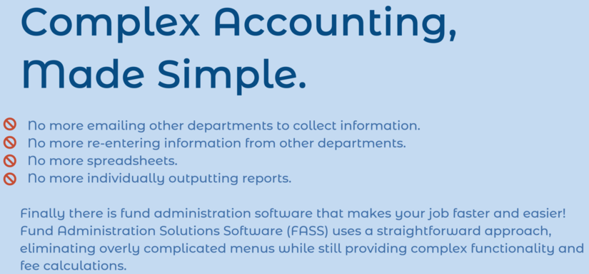 Complex Accounting, Made Simple. No more emailing other departments to collect information. No more re-entering information from other departments. No more spreadsheets. No more individually outputting reports. Finally there is fund administration software that makes your job faster and easier! Fund Administration Solutions Software (FASS) uses a straightforward approach, eliminating overly complicated menus while still providing complex functionality and fee calculations.