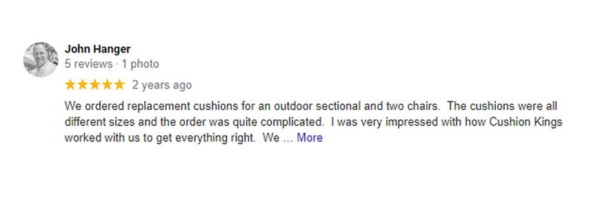 five star custoer review left by john hanger saying We ordered replacement cushions for an outdoor sectional and two chairs.  The cushions were all different sizes and the order was quite complicated.  I was very impressed with how Cushion Kings worked with us to get everything right.  We are extremely pleased with the quality and look of our Cushion King Sunbrella replacement cushions.