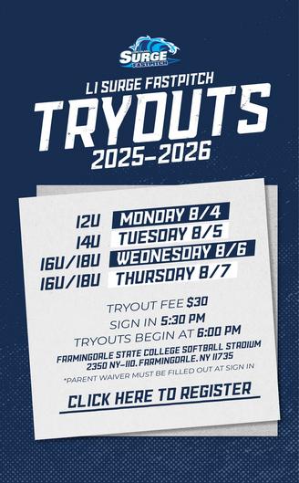 LI Surge Fastpitch Tryouts 2025-2026. 12U Tryouts on Monday, 8/4. 14U Tryouts on Tuesday 8/5. 16U/18U Tryouts on Wednesday 8/6 + 8/7. Tryout Fee is $30. Sign in at 5:30PM and Tryouts begin at 6:00PM. Tryouts will take place at Farmingdale State College. Click here to register.