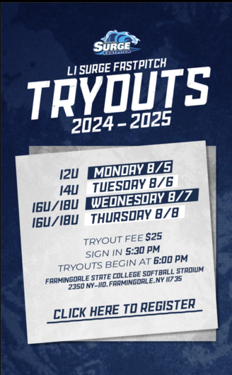 LI Surge Fastpitch Tryouts 2024-2025. 12U - Monday 8/5. 14U - Tuesday 8/6. 16U/18U - Wednesday 8/7 & Thursday 8/8. Tryout Fee - $25. Sign in begins at 5:30PM. Tryouts begin at 6:00PM. Tryouts will take place at Farmingdale State College Softball Stadium 2350 NY-110, Farmingdale, NY 11735. Click here to register.