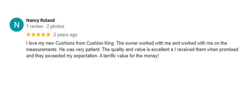 five star review by nancy roland where she states I love my new Cushions from Cushion King. The owner worked with me and worked with me on the measurements. He was very patient. The quality and value is excellent a I received them when promised and they exceeded my expectation. A terrific value for the money!