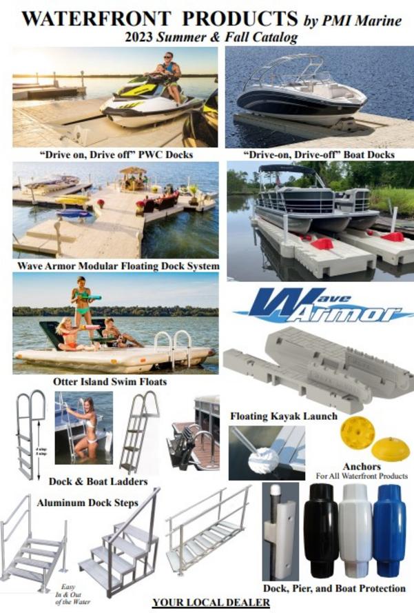 YOUR LOCAL DEALER Dock, Pier, and Boat Protection WATERFRONT PRODUCTS by PMI 2020 Spring & Summer 1/2020 SLX PWC Floats Wave Armor Boat Floats Wave Armor Floating Dock “Economy” Floating Dock by C a D Otter Island Swim Floats YakPort Kayak Launch Assists Easy In & Out of the Water Dock Steps Anchors For All Waterfront Products Dock & Boat Ladders 6 10’ x 5’ 10’ x 5’ 10’ x 5’ 24” H kit 24” H kit 24” H kit 10’ x 5’ 10’ x 5’ 10’ x 5’ Post Attachment Kit $209 (Set of 2) Pier pipe goes through the kit keeping the dock from moving with currents. Kit of 2 H connectors FLOATING DOCK BY WAVE ARMOR Folding Ladder $344 Mounts in the H-Beam on the side of the dock. Here are a couple of examples showing simple dock designs. 24” H kit Pricing 10’ x 5’ Dock Sections 3 x $1,799 = $5,397 24” H Dock connectors 2 x $159= $318 Post Attachment kits 1 x $209= $209 Example shown $5,924 30” Corner Pricing 10’ x 5’ Dock 3 x $1,799 = $5,397 24” Connectors 2 x $159 = $318 30” Corner 1 x $209 = $209 Post Attachment Kit 2 x $209 = $418 Example shown $6,342 Stability on the water is the most important feature of floating dock. Wave Dock is 5’ wide with suction pockets molded in the bottom that helps it hug the water. Wave Armor dock sits only 14” off the water. Has a tan stone look anti-slip surface that hides dirt. The most stable floating dock on the market. 5’ Dock Bench Kit $728 Bench & mount The 5’ bench is off the dock for more useable dock space. Sits 2 comfortably. Post Attachment Kit. 24” Pieces lock together with our unique H Beams. $1799 10’ long x 5’ wide The wider the dock the more stable it is on the water. 1/2020 $159 7’ Dock Ramp Kit $929 12’8” Dock Ramp Kit $1349 30” Corner $209 Fill corners where docks come together at right angles. Decorative Snap-In Plugs $34 (20) Cover the accessory indents on the dock. Dress up the dock for a clean appearance. Kayak Rack $379 Rotationally molded plastic. Attaches to our dock in the H-Beam channel. Also works with paddle boards. It’s foam filled and steamed making it virtually indestructible. 10 YEAR WARRANTY. $64 $99 $169 300120 301103 300974 Lower Step-Down $479 Provides water level access to the dock. Horizontal Bumper $89 Slides into the H Beam Channel. For more information on Wave Armor Dock see WaveArmor.com or PMImarine.com Wave Dock Bumpers Choose either 15”, 34”, or 44” tall Slides into the H Beam Channel. Dock Post Covers $89 (Set of 2) A decorative way to cover pier pipes. Kayak Assist Kit $675 Stability for canoes or kayaks. Kit comes with lower step down section, grab bar, and float. Lower step down Kayak grab bar Float OTTER ISLAND Swim Raft, the Family Fun Float Table and lounges fold flat when you want a big play area. Floats 18” off the water; Boats can see it. Three step ladder accommodates swimmers up to 300 lbs. 3 Fill it with sand and it weighs 140 lbs. The underside grips the bottom. Anchor Modern ski boats throw 3’ wakes. The clevis kit spreads stress between the mooring eyes. The bungees help absorb shock. 2 per kit. Kayak Launch Assist by Connect a Dock Getting into a kayak on a rocky shoreline, in muck, or from a sea wall can be a challenge. It gets more challenging as you get older. Keeps kayak or canoe stable as you get in and out keeping you dry. Mounts against most stationary docks, floating docks, or even a sea wall. Comes standard with mounting hardware that is often optional elsewhere. Standard Launch Assist $799 Includes mounting hardware, Specify type. 48” wide by 60” long. Weighs about 90 lbs. Rotational Molded Plastic with Five Year Warranty. Virtually maintenance free. All hardware is aluminum or stainless steel. Use with a Kayak, Paddle board or a Canoe. Optional Accessories Back Grab Handles $199 Overhead Assist Bar $199 Shown with Both Assists $398 Shown with optional assist bar. 10” tall, 26” wide. Eye bolt for anchoring. Plastic screw-on cap. $1799 Foam Filled-Virtually Indestructible. 8’ x 10’, 3000 lb. capacity, weighs 300 lbs. 3 year warranty. • Fold Down Lounges & Table-when you want a smooth flat deck. • Storage Under Seat Backs-keep a sponge or brush for cleaning. • 3 Step Aluminum Flip Up Ladder-even heavy swimmers can board easily. • Rounded Corners & Non Slip Surface-safe for the youngest swimmers. • Molded in Eyelets - for anchoring or pulling in or out of the lake. Yellow or Beige Float Base; Green or Blue Table & Lounge Double Mooring Kit Standard with new Otter Island Optional use with all water toys. $95 2 4/2015 Aluminum frame & steps. Stainless Steel hardware. Sea Wall or Dock Boarding Steps Bolt to Dock or Free Standing Adjustable Depth Boarding Steps 36” wide, flow-thru non-skid tread helps prevent algae build up on steps. No sharp edges to hurt feet: one handrail standard with each set of steps. Mount to a dock or sea wall or purchase optional rear legs for free standing application. 350 lb. capacity. 36” wide x 10” deep steps, flow-thru tread, rounded aluminum extrusions. Steps are spaced about 7” apart. Standard front legs adjust 18”. Handrail is 1 1/2” round aluminum. No sharp edges, no protruding hardware, even the bottom plate corners are rounded. Dock mounting hardware standard Back Legs Optional Extra Handrail (one is standard) $79 Back Legs for free standing use $59 3 step Back Legs for free standing use $125 4-6 step Back legs with 4-6 steps include a back brace for extra strength. 3 Step adjusts 21” to 29” $540* 4 Step adjusts 28” to 36” $665* 5 Step adjusts 35” to 43” $765* 6 Step adjusts 42” to 50” $810* * Mounted to Dock Flow-thru tread helps prevent algae build up. Steps are 35” wide x 11” deep with a 350 lb. capacity per step. Steps are 7” apart and embossed non-skid aluminum impervious to water. 21” top step Three Step w/handrail $320 28” top step Four Step w/handrail $385 35” top step Five Step w/handrail $480 42” top step Six Step w/handrail $560 One handrail standard. Additional handrail $65 Non-skid tread Water shoes are generally recommended with the Sea Wall steps. There can be sharp edges. 2 Dock Bumper Wheel $44 12” round x 6.5” tall. Fits over 2” pipe. Air filled for maximum protection for your boat. Rolls easily and floats. Protect your boat with post bumpers. Colored PVC plastic air filled. Ours won’t melt like foam bumpers or become brittle and crack like ordinary (non-air filled) bumpers. Bumpers have a bladder (like a football). The air inside cushions your boat from the dock 3 year warranty. Availa Colored Torpedo Dock Bumpers $24.50 each Heavy Duty Dock Bumper 30” $26.95 Available in WHITE ONLY B-30S High impact poly resin bumper. Fits over 2” pier pipe. Use these Heavy Duty (plastic) bumpers where boats may frequently come in contact with the dock. Hard plastic protects but won’t damage your boat or rub rail. Lasts for years. 5 year warranty. 10” Corner Bumpers $19.95 10” on each side. Corner bumpers attach over sharp edges on wood or aluminum dock. Inexpensive protection for your boats. Can also be used on Pontoon Boats to protect the deck. WHITE only. Don’t let a rocky shoreline prevent you from getting into the water. Position steps against a dock or sea-wall and step into the water. Easier for pets and seniors than trying to climb a ladder. 4 2 piece system 16’ long 3 piece system 24’ long 2-Piece System (10’ Wide, 16’ Long) $6799 3-Piece System (10’ Wide, 24’ Long) $9799 *The SLX-10 is a special order item. 8 year warranty from the manufacturer. FOR INFORMATION SEE WAVEARMOR.COM Floating “drive-on drive-off” BOAT FLOATS SLX-10 BOAT-PORT 16’ or 24’ Long, 10’ Wide For 16’-20’ fishing, jet or center console boats. EVO 7-16 or EVO 7-20 for boats 16’ to 20’ long EVO-716 (7’ Wide, 16’ Long) $3999 New for 2020 EVO-720 (7’ Wide, 20’ Long) $4599 10’ wide Plenty of walk around room for boats up to 8’ wide. The self-leveling floating port distributes the vessel weight over the full span, providing exceptional lift and buoyancy (up to 7,500 lbs. for 3-piece with no air assistance). Has adjustable bunks to match any keel and heavy duty keel rollers that make boarding and off-boarding simple and smooth. EVO SPORT For Smaller PWC’s 11’ Long, 4’ 10” Wide $1499 Specifically designed for the modern smaller machines like the Sea-Doo Spark, Yamaha EX series, and Stand Up models. Only 900 lb. Capacity. Generally not enough floatation for the larger machines or bigger riders. All the features of our larger ports. Large roller wheels that can be adjusted, plus a built in padded bow stop. Moors with pier pipe like the larger floats and has a deep entry ”throat” for no bump entry. Pier Pipe Mooring Kit $184 Pier Pipe Mooring Kits for SLX and EVO Jet Ski Floats One of the unique design features of the Wave Armor PWC floats is the pre-formed holes in the float body. When moored in lakes with sandy bottoms where the water depth isn’t over about 6’ deep, you can use our inexpensive pier pipe mooring kit. No other expensive attachments or kits needed. For other mooring kit options see page 7 5 SLX 5’ OR 6’ WIDE JET SKI FLOATS 12’8” long (accommodates the biggest PWC’s). 12 rollers with 32 pockets for adjustment (fits any machine) 5’ or 6’ wide. 6’ when you want more walk around room to install a cover or perform maintenance. Moors with preformed holes in the float body. Filler Cap Kit $59 (2 per kit) Fills unwanted mooring hole. Entrance below the water. Smooth “no bump” Loading, protecting your hull. Entry rollers with open V design for easy loading. The biggest heaviest machines load and unload with ease. SLX-5 12’8” long, 4’10” wide, 1500 lb. capacity $1699 One benefit of the 5’ wide SLX is that you can moor two in the common 10’ wide dock well at many marinas. SLX-6 12’8” long, 6’ wide, 2000 lb. capacity $1799 The 6’ wide PWC float has an extra 6” space on each side. More walk around room than the 5’. Moors with pier pipes into preformed holes in the float body. No extra attachments required. Bushing Kit $64 For 2” pipe (set of 2 per kit) Reduces the size of the hole in the float body. Adjustable Side Rollers. Move them around to create the perfect fit for your PWC. Extra Mooring Holes for Rough Water. Use additional pier pipe for a more secure installation. 12 Rollers standard, protecting even the biggest PWC. Our SLXs are Foam Filled and Virtually Indestructible 8 Year Warranty You should think about how you’ll use the floats. The five foot is popular in marinas with 10’ slips. Two 4’10” SLX’s will fit; two 6’ won’t. The benefit of the 6’ is additional walk around room. It might be a benefit to walk around the float for fueling or installing a cover. If you moor in shallow water where you might just jump off into the water, you may never need the extra walk around space. 4’10” wide (SLX-5) 6’ wide (SLX-6 or EVO-6) Five or Six Foot Wide: What’s The Difference? FOR MORE INFORMATION ON PWC FLOATS SEE WAVEARMOR.COM EVO-6 14’4” long, 6’ wide, 2200lb capacity $2099 For the large heavy machines, and performance models with deep V hauls. A variation of the popular 6’ SLX but 1’8” longer. With 14 large red rollers and a pad-ded bow stop. Comes standard with filler cap kit for the front holes. Still accepts standard reducer bushings and mounting kits, with the ability to move the filler caps to the rear holes when using pier pipe installation. Can work for some small boats. EVO-5 14’4” long, 5’ wide, 1700lb capacity $1999 EVO 6 EVO 6’ WIDE JET SKI FLOAT for the largest PWC’s One set of Filler Caps included with EVO-6. Can be moved to the rear when using the pier pipe installation kit. Takes the same mounting kits as SLX. Molded in Padded Bow Stop 14 large adjustable padded rollers, Protect large ski’s with performance hauls. Deep, V shaped open throat entrance. 8 Mounts w/ LAKs Ladder Attachment Kits standard with new ladders. Folding & Telescoping Stainless Steel 5 Step Ladder $219 1¼” round tube frame. Folds to 10” deep (out of the way on pontoons). Five telescoping steps, extends deep into the water (44”), and steps are 12” wide. 4 step 51” 5 step 63” 4 Step $209 Extends 51” below the dock. 5 Step $229 Extends 63” below the dock. Heavy Duty Straight Dock Ladders, Welded Aluminum Frame 2” round welded dock ladders. Large handrails help swimmers to pull themselves from the water. 4” deep x 19” wide embossed non-skid steps. Ladder goes straight down. Large 16” wide x 5½” deep steps. Easy on bare feet. Reinforced top for strength, 400 lb. capacity. Reinforced top frame supports all swimmers. FIXED FRAME PONTOON/DOCK LADDERS 1” square aluminum tube with satin finish anodized frame. Large, wide steps. 3 Step $120 Extends 36” below the deck. Ideal for shallow water. 4 Step $140 Extends 46” below the deck. 5 Step $165 Extends 56” below the deck 44” Heavy Duty permanent mount. Install almost anywhere. Welded steps on the Straight Dock and Flip-Up dock ladders. Galvanized steel Backer Plates included in kit Optional (extra) attachment kits for Dock/Pontoon Ladders Heavy Duty Ladder Kit $24.95 For commercial use or when LAKs won’t work. Ladder Attachment Kit $10.50 Buy an extra kit for use on the dock and pontoon. Ladder goes out at an angle. Easier to climb. 3 Step Shown 4 step shown Mounting hardware included. Special installations may need additional hardware. This ladder is standard equipment on several brands of new pontoon boats. Use it to replace old damaged aluminum ladders or on a dock or swim float where you want a strong ladder that folds out of the water. Rated to 500 lb. capacity Rated to 400 lb. capacity. Folding & Telescoping Stainless Steel 4 Step Ladder $295 1½” round tube frame, folds out of the way on pontoons. Four large telescoping steps, extends deep into the water (48”), and steps are 13½” wide. This is the same ladder used on new pontoon boats. Use on your pontoon or on your dock. Ladder Storage Clips $9.95 Mounts to fence rail, allows for easy storage 7 Connect a Dock 2000 Series Economy Floating Dock  Closely spaced ribs support the top. It’s never “spongy”. This gives the top a strong and stable feel.  Our dock is thick, durable, and puncture resistant.  Color is throughout. If you scratch it, it’s the same color.  The unique chamber design of the bottom traps air for additional buoyancy. Each section supports 2500 lbs.  Light weight, 200 lbs. per section, easy to handle. Pier Pipe bracket Dock Connectors Pier Pipe bracket The connectors are the key to our system. They mount into formed grooves in the side of the dock. Pieces of dock are joined together from atop the dock. There is often no need to get into the water. 4’x 8’ Dock Sections $1075 Here’s how it goes together. Dock is anchored to the lake bottom by pier pipes. The pipes go through connectors that can attach anywhere along the side of the dock. Ramp $1599 4’ x 8’ Transition from land to dock. Hinge included Fill corners on L sections. Requires 4 connectors. Corner $385 Hinge separate $175 Calculate your length, each section is 8’ long. Each piece of dock, end to end takes two connectors. One pair of pipe connectors should be used for every 10’-12’ of dock. YOU SUPPLY PIER PIPE. Four connectors. 24’ Pipe Connectors Pipe Connector Six connectors at three joints 2 connectors 32’ 12’ Pipe Connectors Pipe Connector 24’ dock section (3 pieces), 4 connectors, 4 Pipe connectors. You supply 4 pier pipes 5 pcs. dock (4 straight 1 L), 8 connectors, 4 pipe connectors. You supply 4 pier pipes. $65 each $72 each fits 2” or Raised bushing kit provides more surface against pier pipe. Dock/Seawall Attachment Kit* $249 Port to Mounting Kits for SLX and EVO Jet Ski Floats Install to a fixed dock or sea wall with pipe and Z brackets (Pipe not included). Kit includes two Z brackets, reducer bushings, and hardware. A steel plate attaches to the dock or seawall. The knuckle pivots for loading/unloading. Attachment Kit for 18” Deep $149 $6183 $3773 Some customers like to attach their ports together. The Port to Port kit connects float or a strong, long lasting connection. However note that it attaches from the bottom and makes the floats more difficult to remove at storage time. Instead of lifting a 350 lb. float you have to handle two or about 700 lbs. When mooring in shallow water it’s sometimes simpler to set the floats side by side rather than being connected.