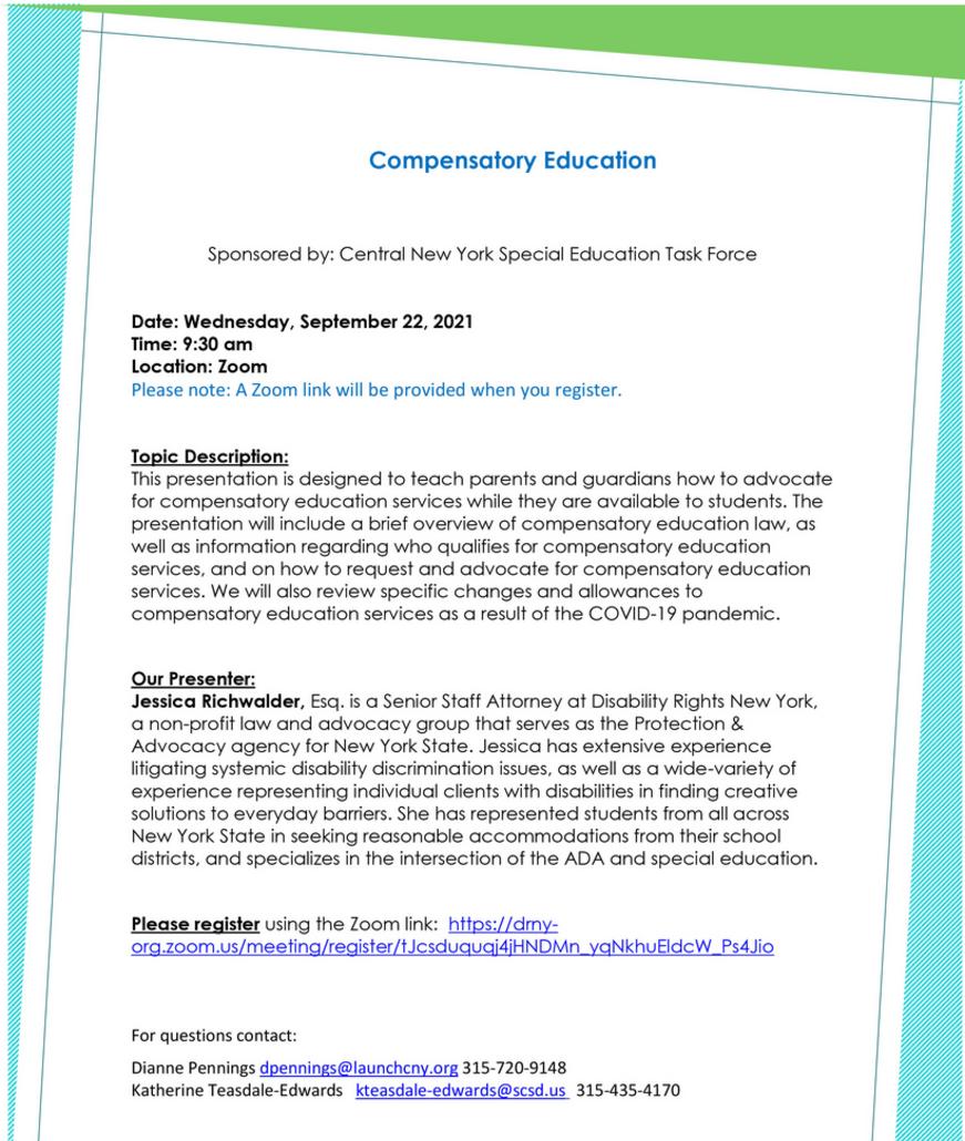 Compensatory Education Sponsored by: Central New York Special Education Task Force Date: Wednesday, September 22, 2021 Time: 9:30 am Location: Zoom Please note: A Zoom link will be provided when you register. Topic Description: This presentation is designed to teach parents and guardians how to advocate for compensatory education services while they are available to students. The presentation will include a brief overview of compensatory education law, as well as information regarding who qualifies for compensatory education services, and on how to request and advocate for compensatory education services. We will also review specific changes and allowances to compensatory education services as a result of the COVID-19 pandemic. Our Presenter: Jessica Richwald, Esq. is a Senior Staff Attorney at Disability Rights New York, a non-profit law and advocacy group that serves as the Protection & Advocacy agency for New York State. Jessica has extensive experience litigating systemic disability discrimination issues, as well as a wide-variety of experience representing individual clients with disabilities in finding creative solutions to everyday barriers. She has represented students from all across New York State in seeking reasonable accommodations from their school districts, and specializes in the intersection of the ADA and special education. Please register using the Zoom link: https://drny-org.zoom.us/meeting/register/tJcsduquqj4jHNDMn_yqNkhuEldcW_Ps4Jio For questions contact: Dianne Pennings dpennings@launchcny.org 315-720-9148 Katherine Teasdale-Edwards kteasdale-edwards@scsd.us 315-435-4170