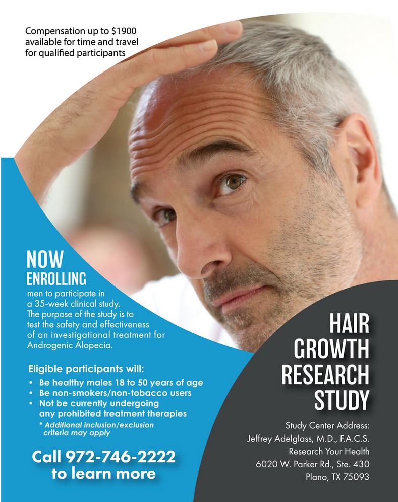 Male Androgenic Alopecia Hair Growth Study in Plano Texas, Compensation up to $1900 available for time and travel for qualified participants, Now Enrolling men to participate in a 35-week clinical study. The purpose of the study is to test the safety and effectiveness of an investigational treatment for Androgenic Alopecia. Eligible participants will: Be healthy males 18 to 50 years of age; Be non-smokers/non-tobacco users; Not be currently undergoing any prohibited treatment therapies *Additional inclusion/exclusion criteria may apply Call 972-746-2222 to learn more Hair Growth Research Study - Study Center Address: Jeffrey Adelglass, M.D., F.A.C.S., Research Your Health, 6020 W. Parker Rd., Ste. 430, Plano, TX 75093