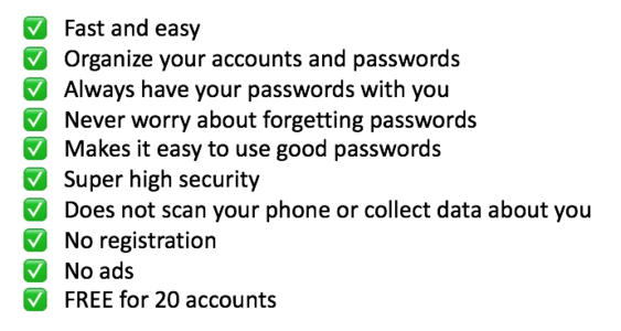 Fast and easy, Organize your accounts and passwords, Always have your passwords with you, Never worry about forgetting passwords, Makes it easy to use good passwords, Super high security, Does not scan your phone or collect data about you, No registration, No ads, FREE for 20 accounts